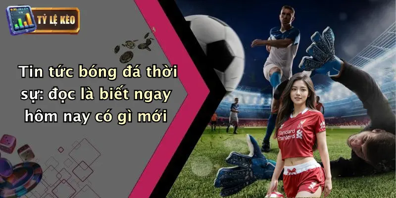 Tin tức bóng đá thời sự: đọc là biết ngay hôm nay có gì mới