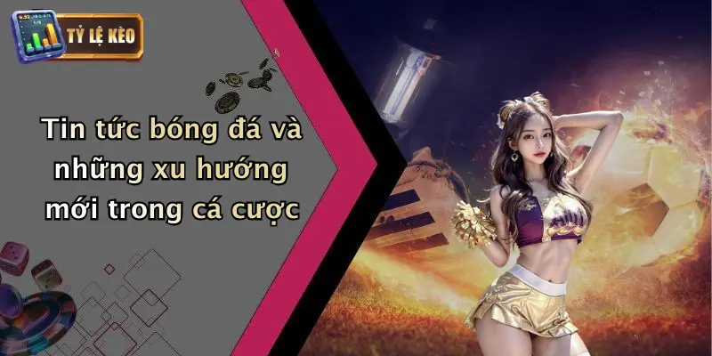 Tin tức bóng đá và những xu hướng mới trong cá cược